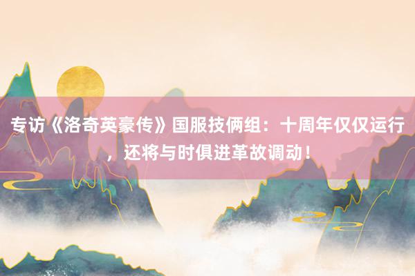 专访《洛奇英豪传》国服技俩组：十周年仅仅运行，还将与时俱进革故调动！