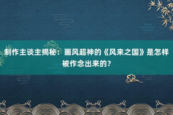 制作主谈主揭秘：画风超神的《风来之国》是怎样被作念出来的？